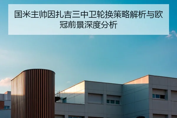 国米主帅因扎吉三中卫轮换策略解析与欧冠前景深度分析