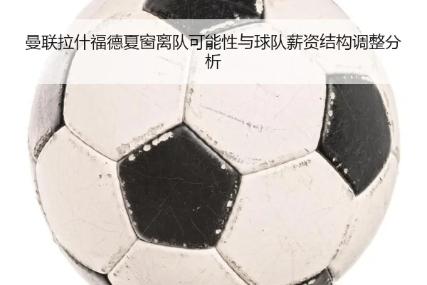 曼联拉什福德夏窗离队可能性与球队薪资结构调整分析