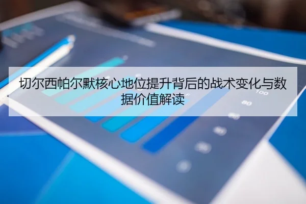切尔西帕尔默核心地位提升背后的战术变化与数据价值解读
