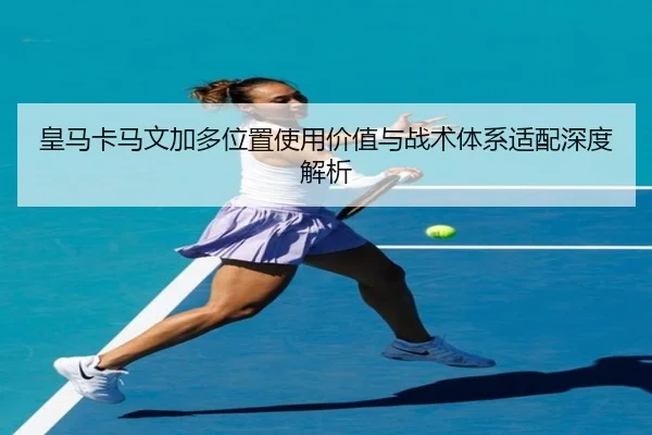 皇马卡马文加多位置使用价值与战术体系适配深度解析