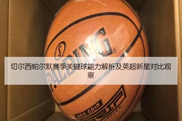 切尔西帕尔默赛季关键球能力解析及英超新星对比观察