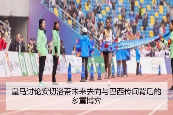 皇马讨论安切洛蒂未来去向与巴西传闻背后的多重博弈