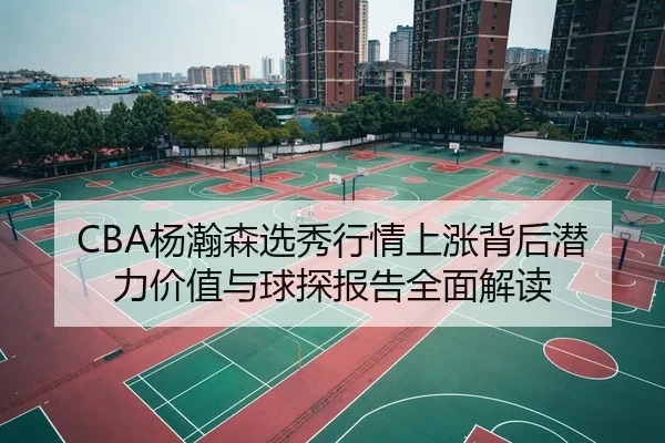 CBA杨瀚森选秀行情上涨背后潜力价值与球探报告全面解读