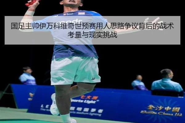 国足主帅伊万科维奇世预赛用人思路争议背后的战术考量与现实挑战