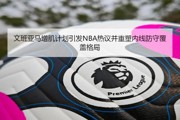 文班亚马增肌计划引发NBA热议并重塑内线防守覆盖格局