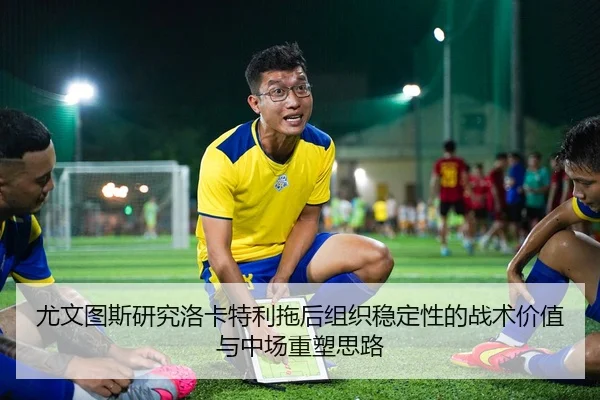 尤文图斯研究洛卡特利拖后组织稳定性的战术价值与中场重塑思路