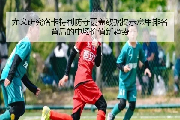 尤文研究洛卡特利防守覆盖数据揭示意甲排名背后的中场价值新趋势