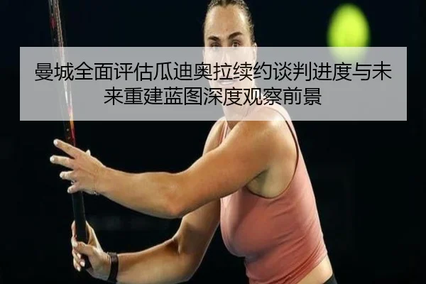 曼城全面评估瓜迪奥拉续约谈判进度与未来重建蓝图深度观察前景