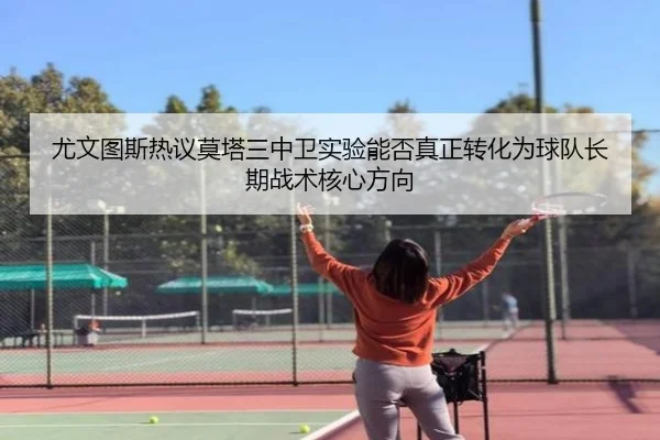 尤文图斯热议莫塔三中卫实验能否真正转化为球队长期战术核心方向