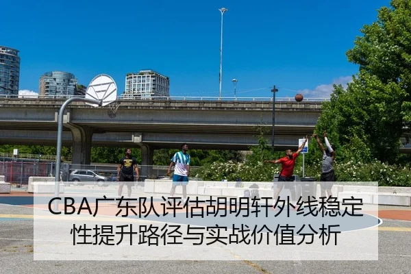 CBA广东队评估胡明轩外线稳定性提升路径与实战价值分析