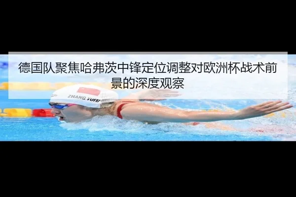 德国队聚焦哈弗茨中锋定位调整对欧洲杯战术前景的深度观察