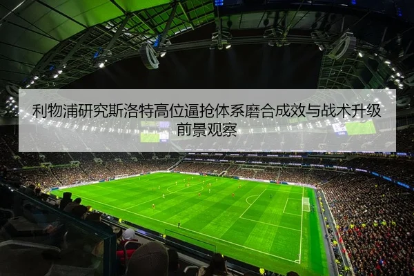 利物浦研究斯洛特高位逼抢体系磨合成效与战术升级前景观察