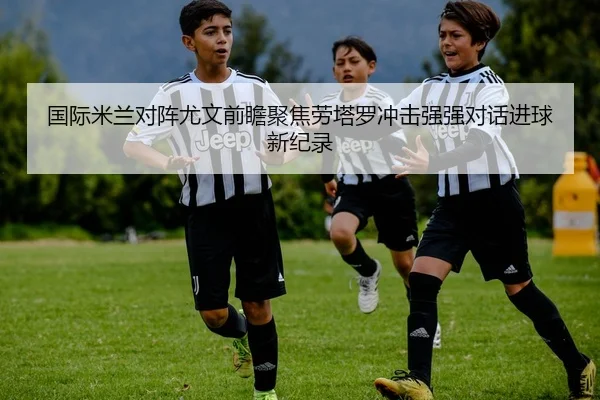 国际米兰对阵尤文前瞻聚焦劳塔罗冲击强强对话进球新纪录
