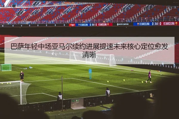 巴萨年轻中场亚马尔续约进展提速未来核心定位愈发清晰
